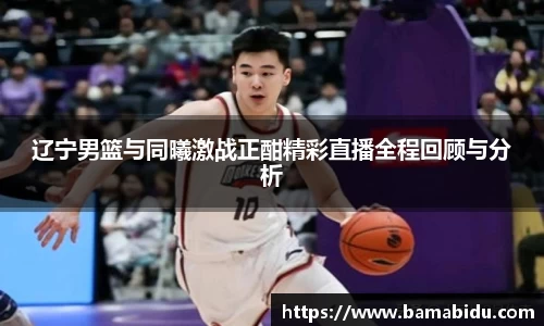辽宁男篮与同曦激战正酣精彩直播全程回顾与分析