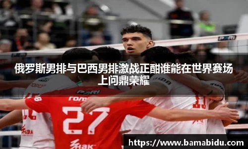 俄罗斯男排与巴西男排激战正酣谁能在世界赛场上问鼎荣耀